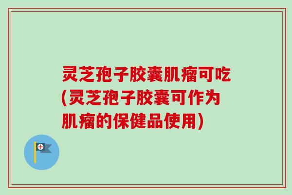 灵芝孢子胶囊肌瘤可吃(灵芝孢子胶囊可作为肌瘤的保健品使用)
