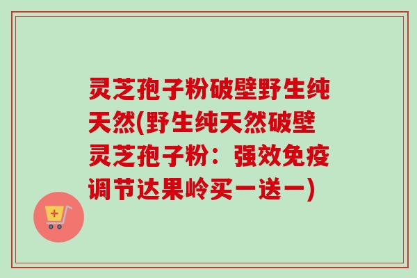 灵芝孢子粉破壁野生纯天然(野生纯天然破壁灵芝孢子粉：强效免疫调节达果岭买一送一)