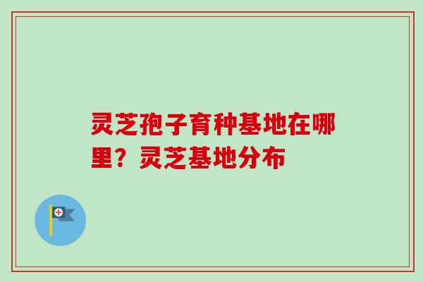灵芝孢子育种基地在哪里？灵芝基地分布