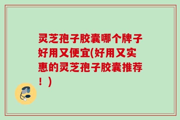 灵芝孢子胶囊哪个牌子好用又便宜(好用又实惠的灵芝孢子胶囊推荐！)