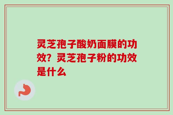 灵芝孢子酸奶面膜的功效？灵芝孢子粉的功效是什么