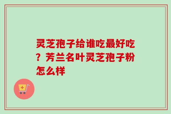 灵芝孢子给谁吃最好吃？芳兰名叶灵芝孢子粉怎么样