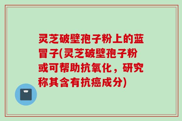 灵芝破壁孢子粉上的蓝冒子(灵芝破壁孢子粉或可帮助抗氧化，研究称其含有抗癌成分)