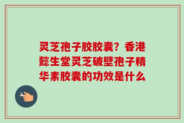 灵芝孢子胶胶囊？香港懿生堂灵芝破壁孢子精华素胶囊的功效是什么