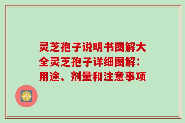 灵芝孢子说明书图解大全灵芝孢子详细图解：用途、剂量和注意事项