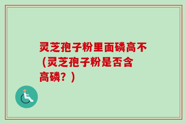 灵芝孢子粉里面磷高不 (灵芝孢子粉是否含高磷？)