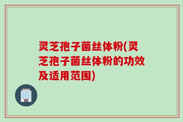 灵芝孢子菌丝体粉(灵芝孢子菌丝体粉的功效及适用范围)