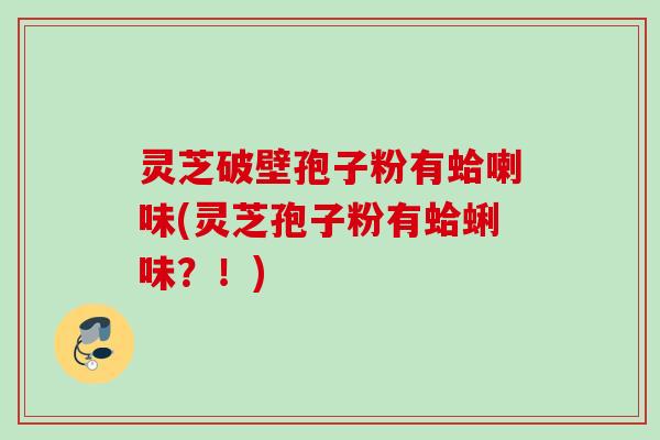 灵芝破壁孢子粉有蛤喇味(灵芝孢子粉有蛤蜊味?!) 灵芝破壁孢子粉有蛤喇味(灵芝孢子粉有蛤蜊味?!)