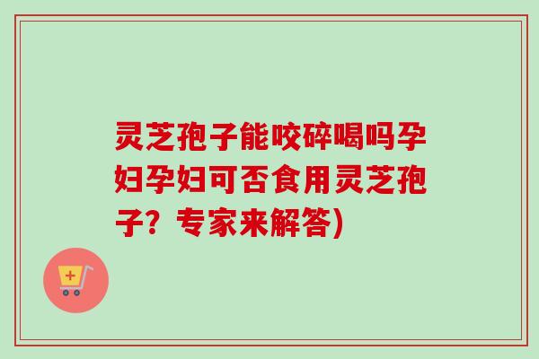 灵芝孢子能咬碎喝吗孕妇孕妇可否食用灵芝孢子？专家来解答)