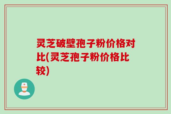 灵芝破壁孢子粉价格对比(灵芝孢子粉价格比较)