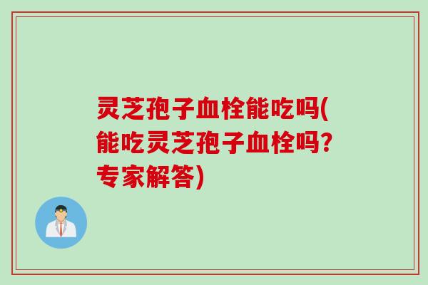 灵芝孢子血栓能吃吗(能吃灵芝孢子血栓吗？专家解答)