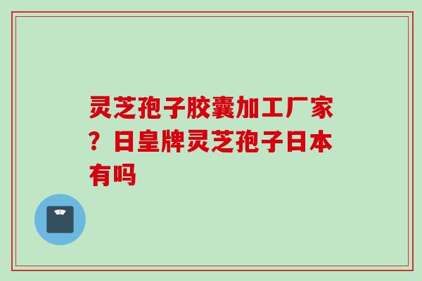 灵芝孢子胶囊加工厂家？日皇牌灵芝孢子日本有吗