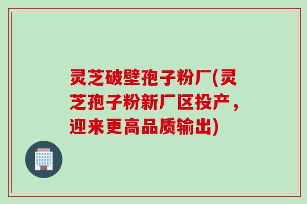 灵芝破壁孢子粉厂(灵芝孢子粉新厂区投产，迎来更高品质输出)