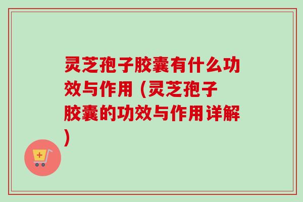 灵芝孢子胶囊有什么功效与作用 (灵芝孢子胶囊的功效与作用详解) 灵芝孢子胶囊有什么功效与作用 (灵芝孢子胶囊的功效与作用详解)