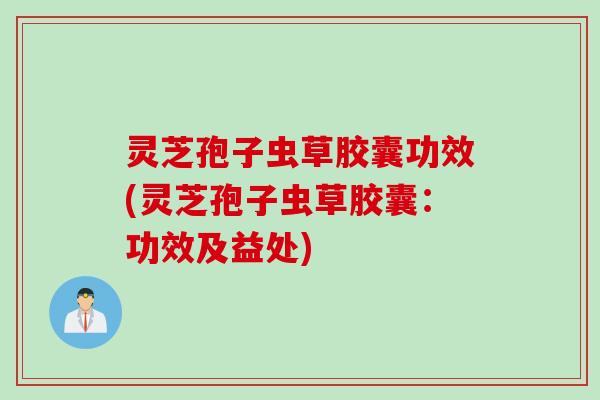 灵芝孢子虫草胶囊功效(灵芝孢子虫草胶囊：功效及益处)