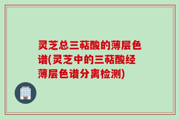 灵芝总三萜酸的薄层色谱(灵芝中的三萜酸经薄层色谱分离检测)