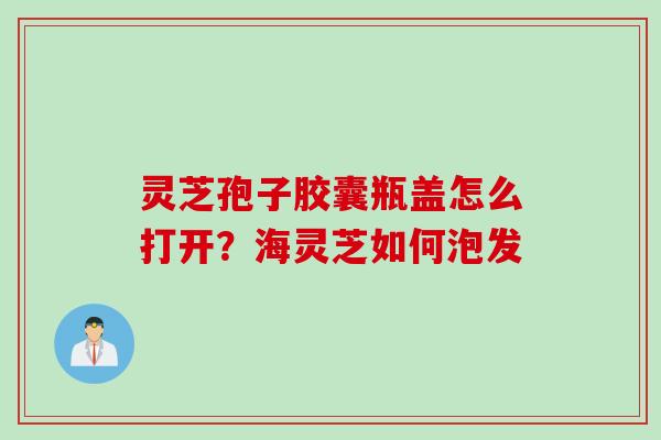 灵芝孢子胶囊瓶盖怎么打开？海灵芝如何泡发