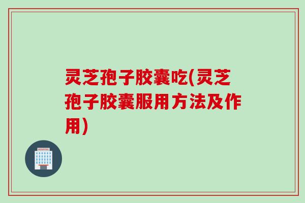灵芝孢子胶囊吃(灵芝孢子胶囊服用方法及作用)