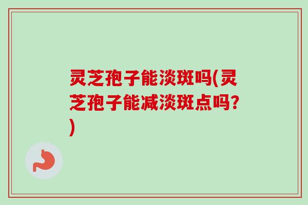 灵芝孢子能淡斑吗(灵芝孢子能减淡斑点吗?) 灵芝孢子能淡斑吗(灵芝孢子能减淡斑点吗?)