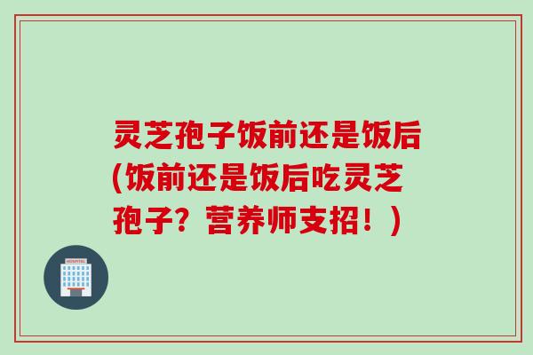 灵芝孢子饭前还是饭后(饭前还是饭后吃灵芝孢子？营养师支招！)