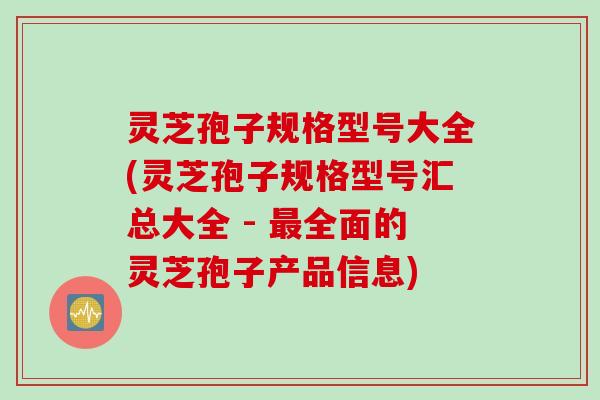 灵芝孢子规格型号大全(灵芝孢子规格型号汇总大全 - 最全面的灵芝孢子产品信息)