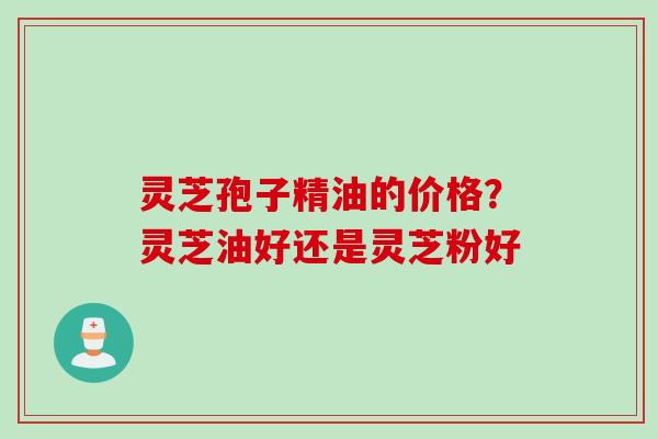 灵芝孢子精油的价格?灵芝油好还是灵芝粉好 灵芝孢子精油的价格?灵芝油好还是灵芝粉好