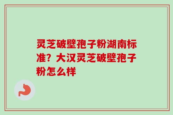 灵芝破壁孢子粉湖南标准？大汉灵芝破壁孢子粉怎么样