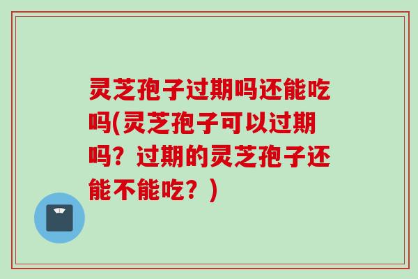灵芝孢子过期吗还能吃吗(灵芝孢子可以过期吗？过期的灵芝孢子还能不能吃？)