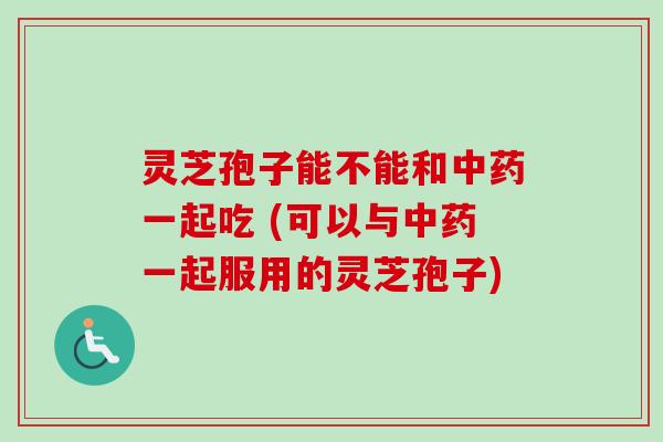 灵芝孢子能不能和中药一起吃 (可以与中药一起服用的灵芝孢子)