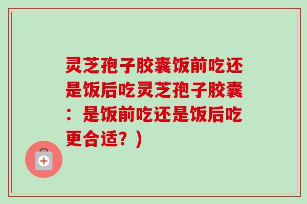 灵芝孢子胶囊饭前吃还是饭后吃灵芝孢子胶囊:是饭前吃还是饭后吃更合适?) 灵芝孢子胶囊饭前吃还是饭后吃灵芝孢子胶囊:是饭前吃还是饭后吃更合适?)