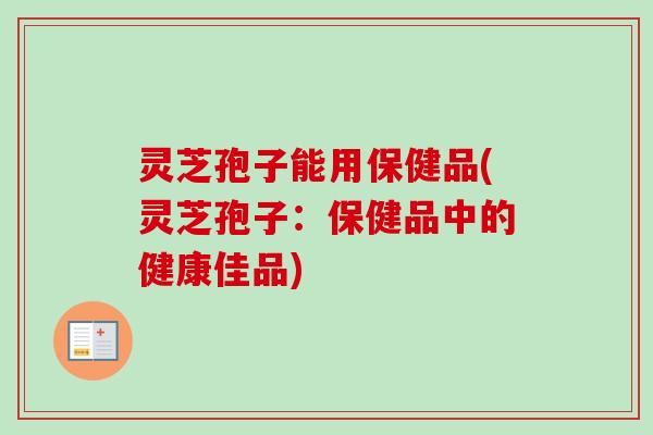 灵芝孢子能用保健品(灵芝孢子：保健品中的健康佳品)