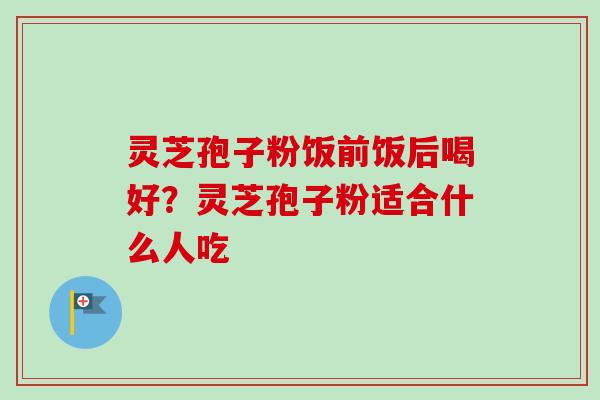 灵芝孢子粉饭前饭后喝好？灵芝孢子粉适合什么人吃