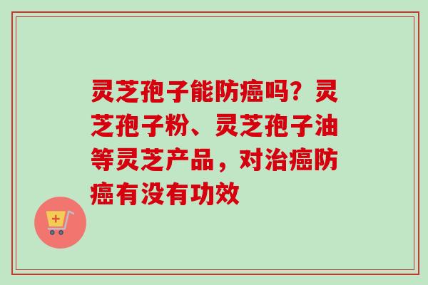 灵芝孢子能防癌吗？灵芝孢子粉、灵芝孢子油等灵芝产品，对治癌防癌有没有功效