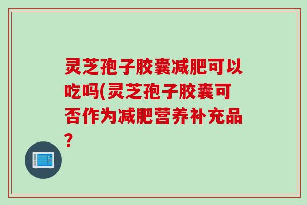 灵芝孢子胶囊减肥可以吃吗(灵芝孢子胶囊可否作为减肥营养补充品？