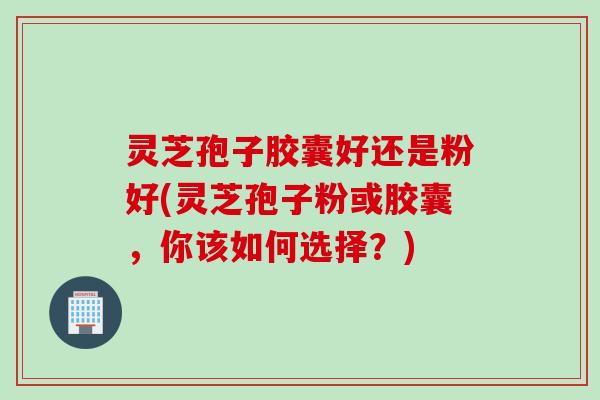 灵芝孢子胶囊好还是粉好(灵芝孢子粉或胶囊，你该如何选择？)