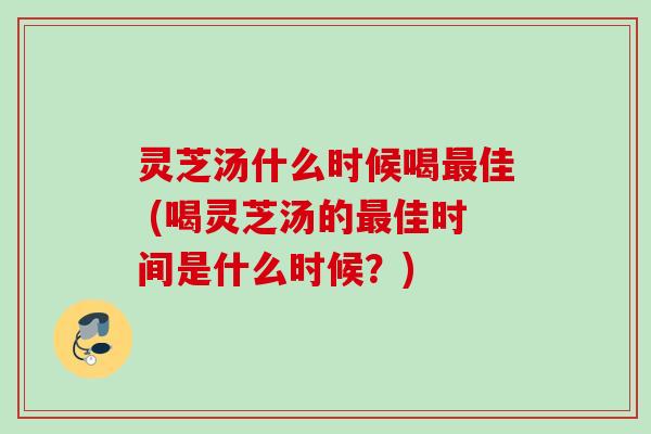 灵芝汤什么时候喝佳 (喝灵芝汤的佳时间是什么时候?) 灵芝汤什么时候喝佳 (喝灵芝汤的佳时间是什么时候?)