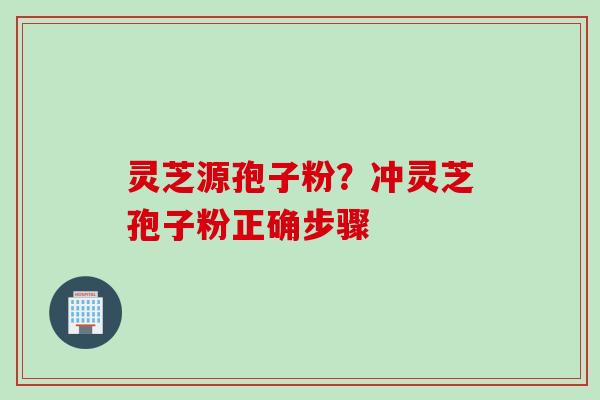 灵芝源孢子粉?冲灵芝孢子粉正确步骤 灵芝源孢子粉?冲灵芝孢子粉正确步骤