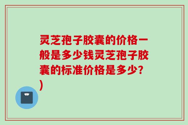 灵芝孢子胶囊的价格一般是多少钱灵芝孢子胶囊的标准价格是多少？)