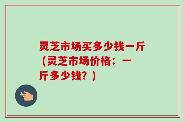 灵芝市场买多少钱一斤 (灵芝市场价格：一斤多少钱？)
