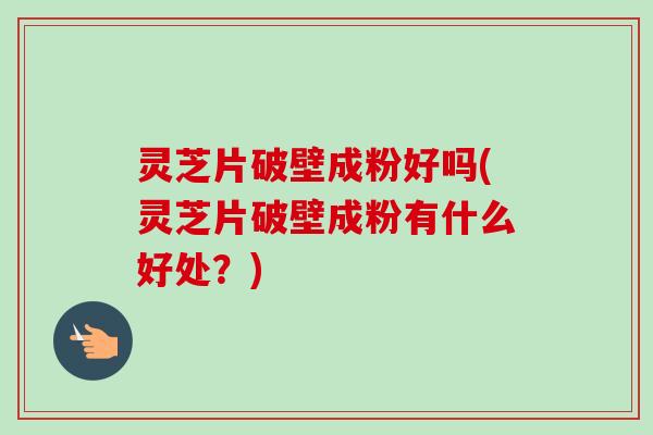 灵芝片破壁成粉好吗(灵芝片破壁成粉有什么好处？)
