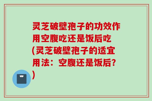 灵芝破壁孢子的功效作用空腹吃还是饭后吃 (灵芝破壁孢子的适宜用法：空腹还是饭后？)