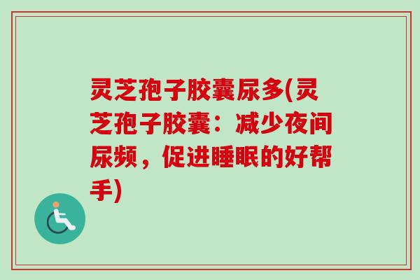 灵芝孢子胶囊尿多(灵芝孢子胶囊：减少夜间尿频，促进睡眠的好帮手)