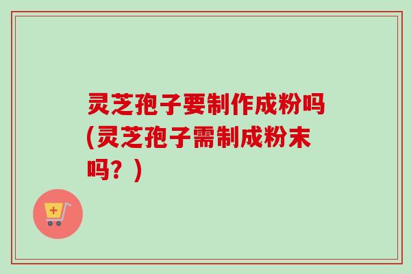 灵芝孢子要制作成粉吗(灵芝孢子需制成粉末吗?) 灵芝孢子要制作成粉吗(灵芝孢子需制成粉末吗?)