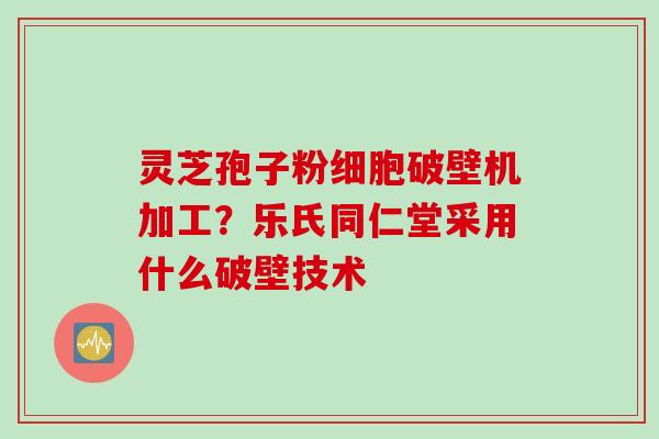 灵芝孢子粉细胞破壁机加工？乐氏同仁堂采用什么破壁技术