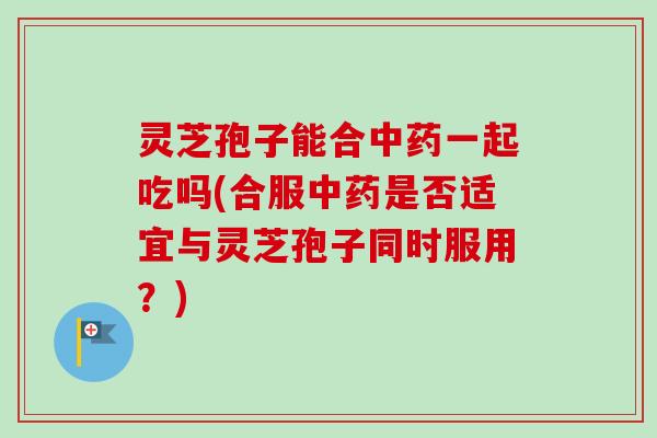 灵芝孢子能合中药一起吃吗(合服中药是否适宜与灵芝孢子同时服用？)