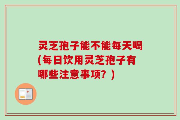 灵芝孢子能不能每天喝(每日饮用灵芝孢子有哪些注意事项？)