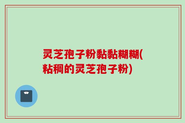 灵芝孢子粉黏黏糊糊(粘稠的灵芝孢子粉)