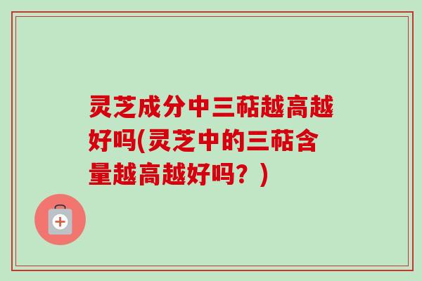 灵芝成分中三萜越高越好吗(灵芝中的三萜含量越高越好吗？)