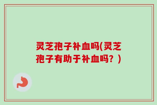 灵芝孢子补血吗(灵芝孢子有助于补血吗？)
