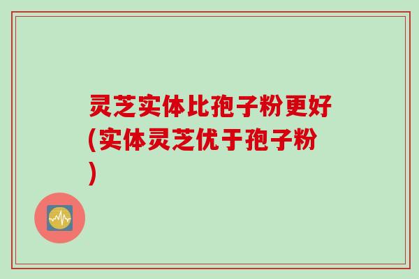 灵芝实体比孢子粉更好(实体灵芝优于孢子粉)